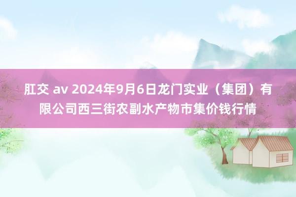 肛交 av 2024年9月6日龙门实业(集团)有限公司西三街农副水产物市集价钱行情