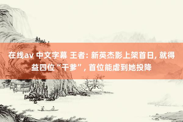 在线av 中文字幕 王者: 新英杰影上架首日， 就得益四位“干爹”， 首位能虐到她投降