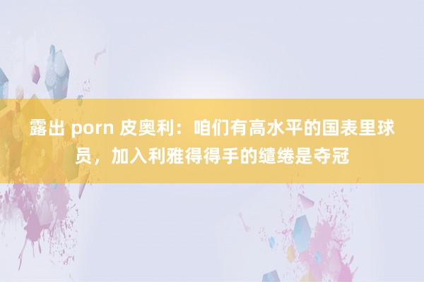 露出 porn 皮奥利：咱们有高水平的国表里球员，加入利雅得得手的缱绻是夺冠