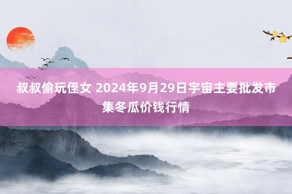 叔叔偷玩侄女 2024年9月29日宇宙主要批发市集冬瓜价钱行情