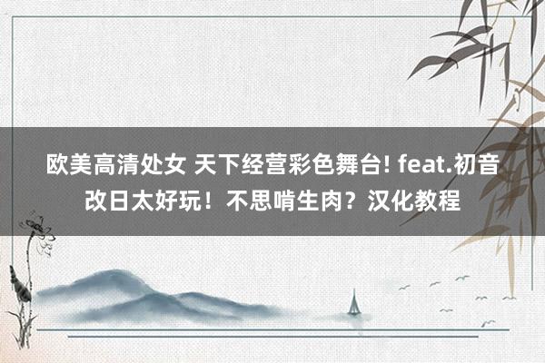 欧美高清处女 天下经营彩色舞台! feat.初音改日太好玩！不思啃生肉？汉化教程