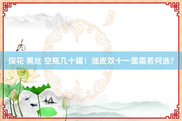 探花 黑丝 空瓶几十罐!油皮双十一面霜若何选?