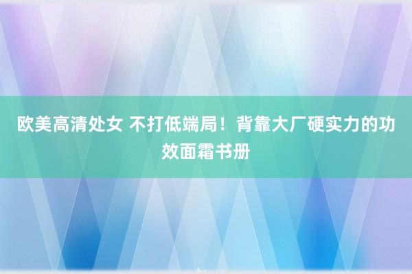 欧美高清处女 不打低端局!背靠大厂硬实力的功效面霜书册