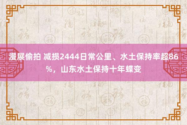 漫展偷拍 减损2444日常公里、水土保持率超86%，山东水土保持十年蝶变