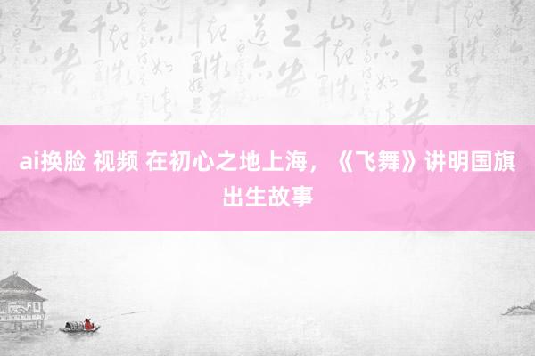 ai换脸 视频 在初心之地上海，《飞舞》讲明国旗出生故事