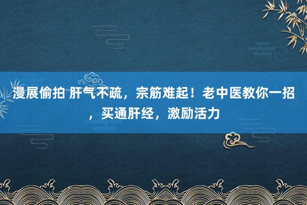 漫展偷拍 肝气不疏，宗筋难起！老中医教你一招，买通肝经，激励活力