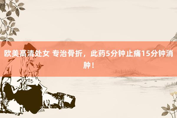欧美高清处女 专治骨折,此药5分钟止痛15分钟消肿!