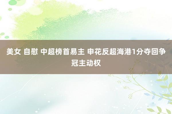 美女 自慰 中超榜首易主 申花反超海港1分夺回争冠主动权