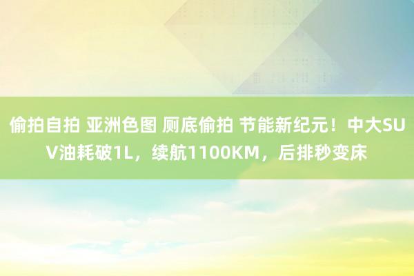偷拍自拍 亚洲色图 厕底偷拍 节能新纪元！中大SUV油耗破1L，续航1100KM，后排秒变床