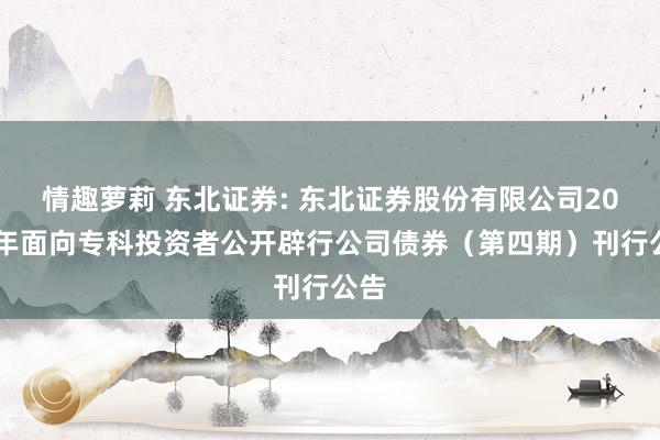 情趣萝莉 东北证券: 东北证券股份有限公司2024年面向专科投资者公开辟行公司债券(第四期)刊行公告