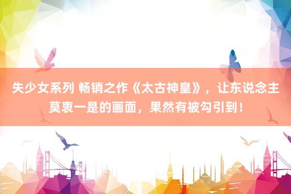 失少女系列 畅销之作《太古神皇》，让东说念主莫衷一是的画面，果然有被勾引到！