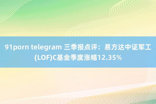 91porn telegram 三季报点评：易方达中证军工(LOF)C基金季度涨幅12.35%
