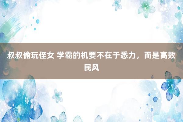 叔叔偷玩侄女 学霸的机要不在于悉力，而是高效民风