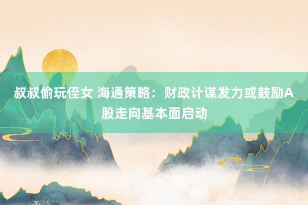 叔叔偷玩侄女 海通策略：财政计谋发力或鼓励A股走向基本面启动