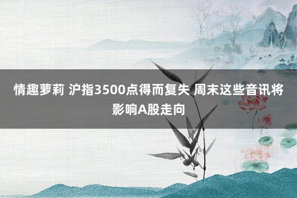 情趣萝莉 沪指3500点得而复失 周末这些音讯将影响A股走向