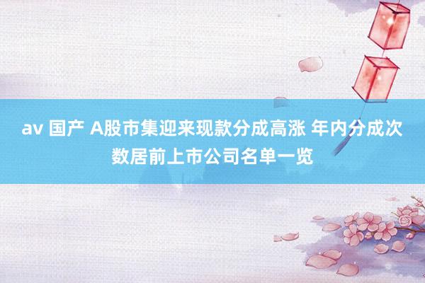 av 国产 A股市集迎来现款分成高涨 年内分成次数居前上市公司名单一览