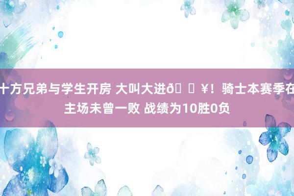 十方兄弟与学生开房 大叫大进🔥！骑士本赛季在主场未曾一败 战绩为10胜0负