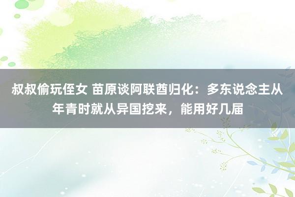 叔叔偷玩侄女 苗原谈阿联酋归化：多东说念主从年青时就从异国挖来，能用好几届