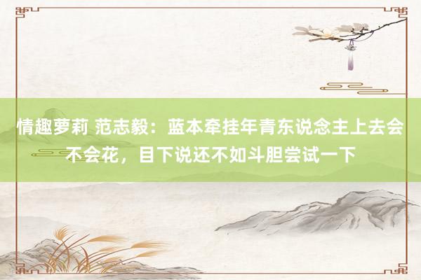 情趣萝莉 范志毅：蓝本牵挂年青东说念主上去会不会花，目下说还不如斗胆尝试一下