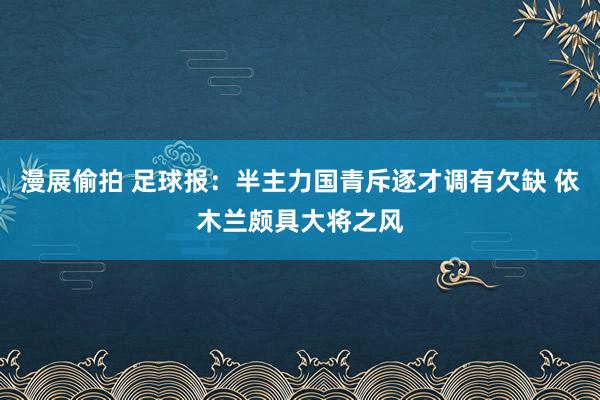漫展偷拍 足球报：半主力国青斥逐才调有欠缺 依木兰颇具大将之风