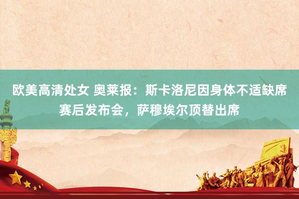 欧美高清处女 奥莱报：斯卡洛尼因身体不适缺席赛后发布会，萨穆埃尔顶替出席