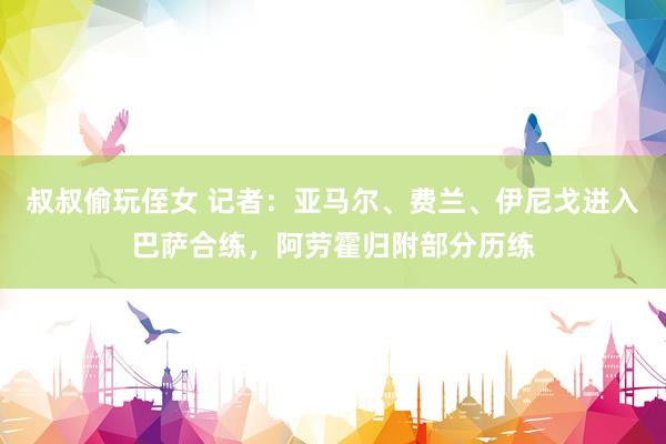 叔叔偷玩侄女 记者：亚马尔、费兰、伊尼戈进入巴萨合练，阿劳霍归附部分历练