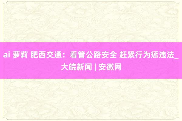 ai 萝莉 肥西交通：看管公路安全 赶紧行为惩违法_大皖新闻 | 安徽网
