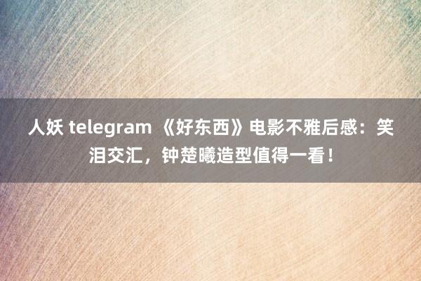 人妖 telegram 《好东西》电影不雅后感：笑泪交汇，钟楚曦造型值得一看！