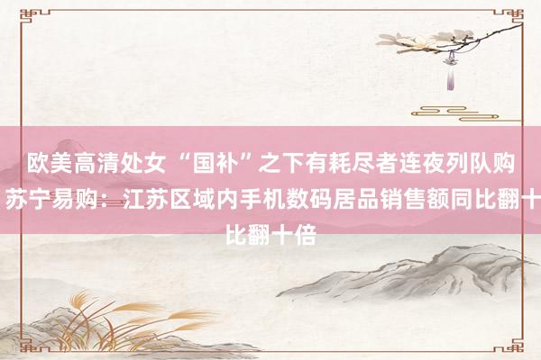 欧美高清处女 “国补”之下有耗尽者连夜列队购机 苏宁易购：江苏区域内手机数码居品销售额同比翻十倍