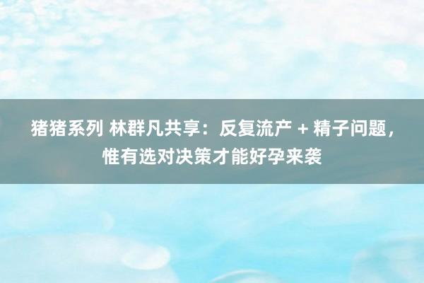 猪猪系列 林群凡共享：反复流产 + 精子问题，惟有选对决策才能好孕来袭