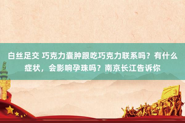 白丝足交 巧克力囊肿跟吃巧克力联系吗？有什么症状，会影响孕珠吗？南京长江告诉你