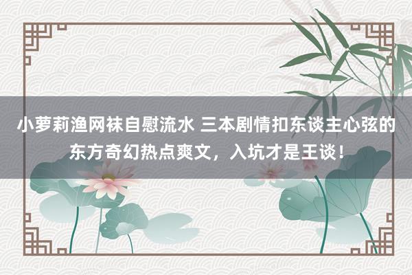 小萝莉渔网袜自慰流水 三本剧情扣东谈主心弦的东方奇幻热点爽文，入坑才是王谈！