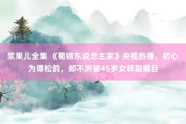 浆果儿全集 《蜀锦东说念主家》央视热播，初心为谭松韵，却不测被45岁女碎裂瞩目