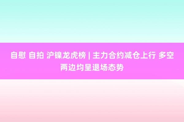 自慰 自拍 沪镍龙虎榜 | 主力合约减仓上行 多空两边均呈退场态势