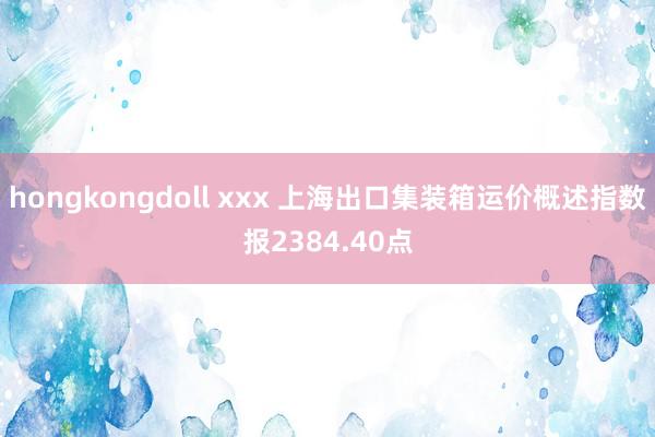 hongkongdoll xxx 上海出口集装箱运价概述指数报2384.40点
