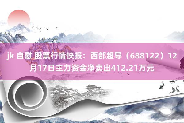 jk 自慰 股票行情快报：西部超导（688122）12月17日主力资金净卖出412.21万元