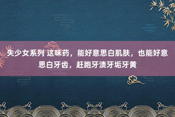 失少女系列 这味药，能好意思白肌肤，也能好意思白牙齿，赶跑牙渍牙垢牙黄