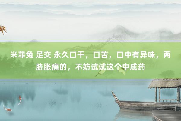 米菲兔 足交 永久口干，口苦，口中有异味，两胁胀痛的，不妨试试这个中成药