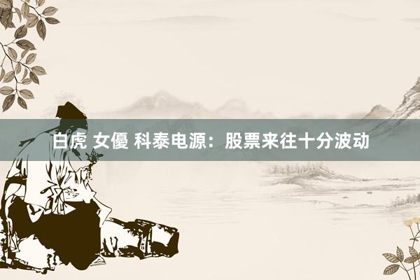 白虎 女優 科泰电源：股票来往十分波动