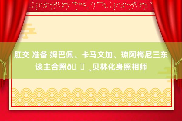 肛交 准备 姆巴佩、卡马文加、琼阿梅尼三东谈主合照📸贝林化身照相师