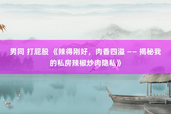 男同 打屁股 《辣得刚好，肉香四溢 —— 揭秘我的私房辣椒炒肉隐私》