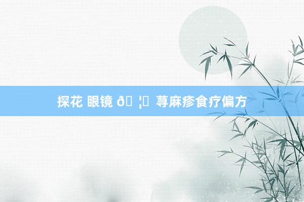 探花 眼镜 🦋荨麻疹食疗偏方