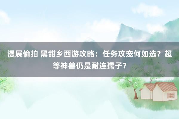 漫展偷拍 黑甜乡西游攻略：任务攻宠何如选？超等神兽仍是耐连孺子？
