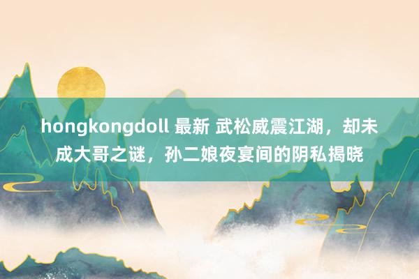 hongkongdoll 最新 武松威震江湖，却未成大哥之谜，孙二娘夜宴间的阴私揭晓