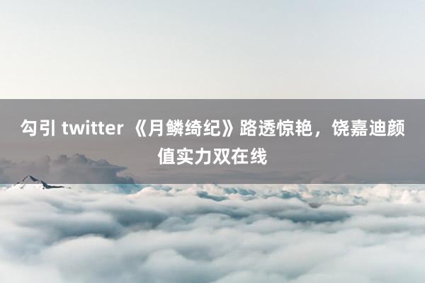 勾引 twitter 《月鳞绮纪》路透惊艳，饶嘉迪颜值实力双在线
