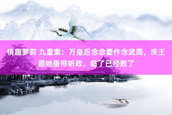 情趣萝莉 九重紫：万皇后念念要作念武周，庆王愿她垂帘听政，临了已经败了