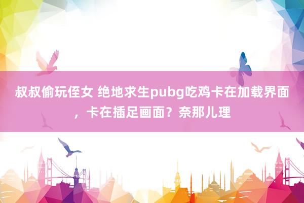 叔叔偷玩侄女 绝地求生pubg吃鸡卡在加载界面，卡在插足画面？奈那儿理
