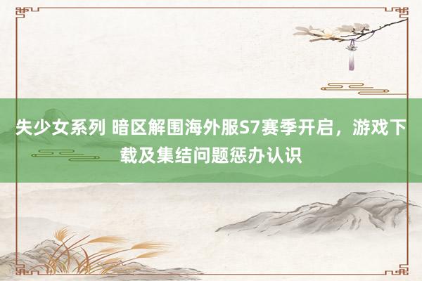 失少女系列 暗区解围海外服S7赛季开启，游戏下载及集结问题惩办认识