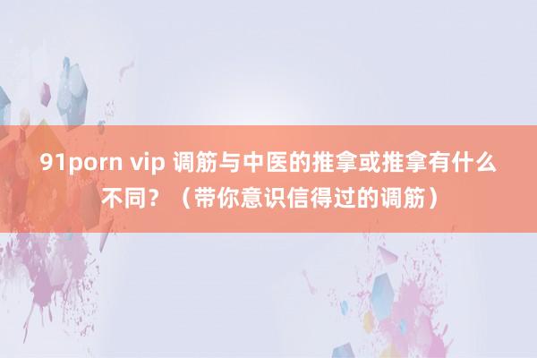 91porn vip 调筋与中医的推拿或推拿有什么不同?(带你意识信得过的调筋)