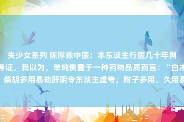 失少女系列 陈厚霖中医：本东谈主行医几十年网络多家长途，仔细接头考证，我以为，单纯侧重于一种药物品质而言：“白术号称是放纵的附子；柴胡多用易劫肝阴令东谈主虚夸；附子多用、久用易耗津液损肾阴肾精；肉桂多用、久用易耗心...